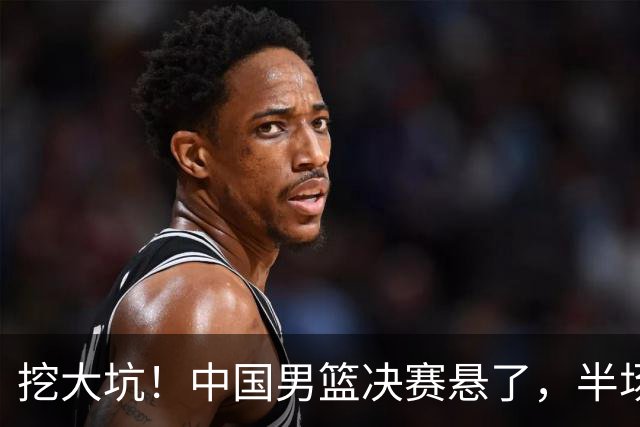 挖大坑！中国男篮决赛悬了，半场落后19分，原因揭晓 2数据拉胯！